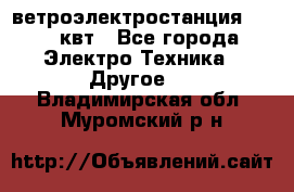 ветроэлектростанция 15-50 квт - Все города Электро-Техника » Другое   . Владимирская обл.,Муромский р-н